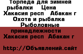 Торпеда для зимней рыбалки  › Цена ­ 500 - Хакасия респ., Абакан г. Охота и рыбалка » Рыболовные принадлежности   . Хакасия респ.,Абакан г.